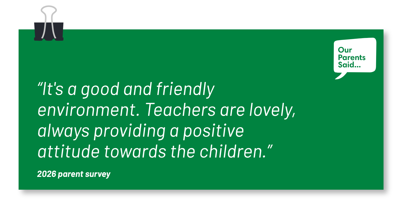 “It's a good and friendly environment. Teachers are lovely, always providing a positive attitude towards the children.” 2026 Parent Survey Quote