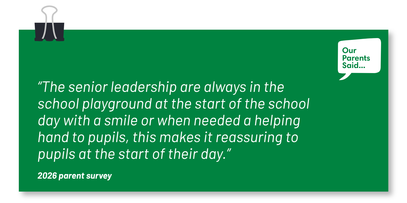 “The senior leadership are always in the school playground at the start of the school day with a smile or when needed a helping hand to pupils, this makes it reassuring to pupils at the start of their day.” 2026 Parent Survey Quote
