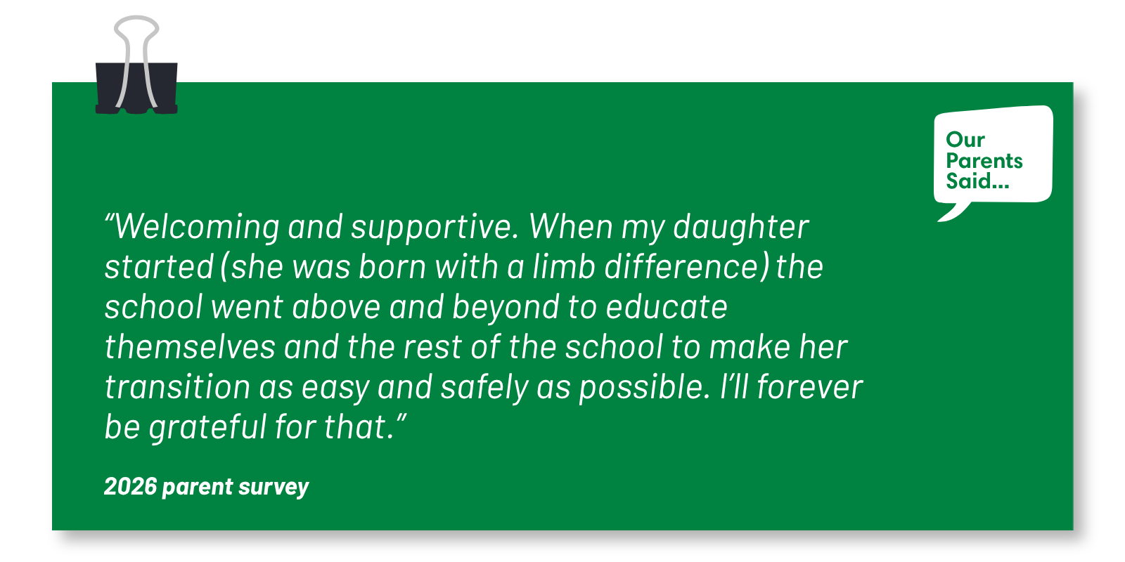 “Welcoming and supportive. When my daughter started (she was born with a limb difference) the school went above and beyond to educate themselves and the rest of the school to make her transition as easy and safely as possible. I’ll forever be grateful for that.” 2026 Parent Survey Quote